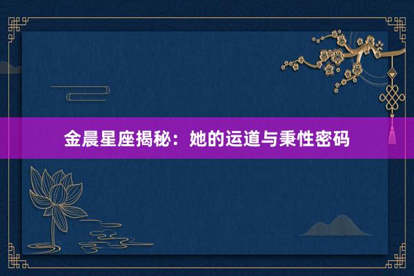 金晨星座揭秘：她的运道与秉性密码